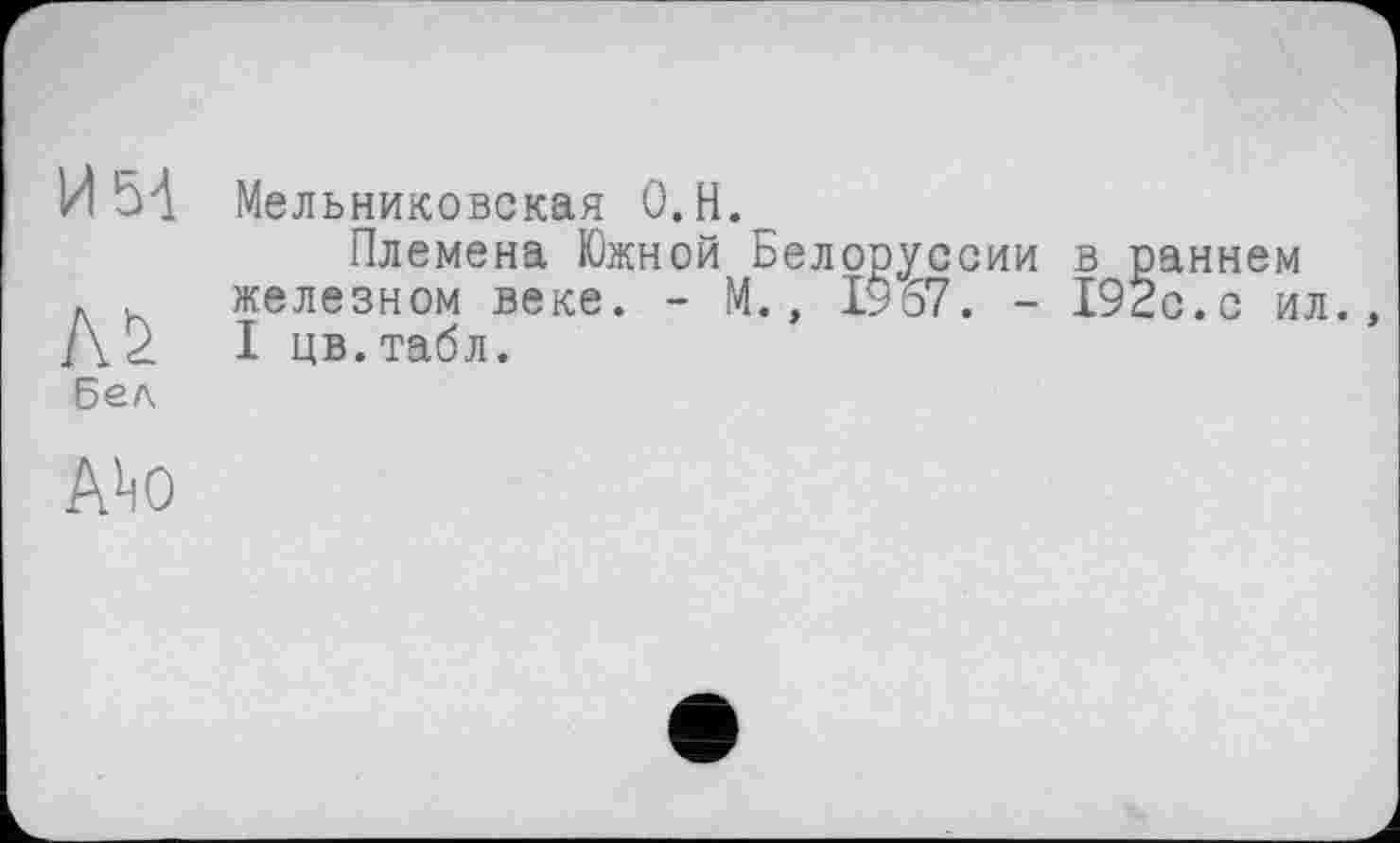 ﻿И 5-1
AS
Бед
Мельниковская 0.Н.
Племена Южной Белоруссии в раннем железном веке. - М., 1967. - 192с.с ил. I цв.табл.
Aho